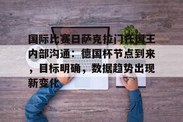 开云-关于国际比赛日萨克拉门托国王内部沟通:德国杯节点到来,目标明确,数据趋势出现新变化的信息